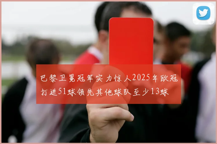 巴黎卫冕冠军实力惊人2025年欧冠打进51球领先其他球队至少13球