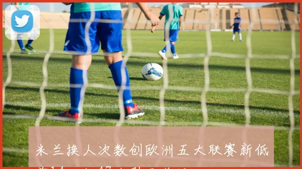 米兰换人次数创欧洲五大联赛新低前14轮仅47次引发关注