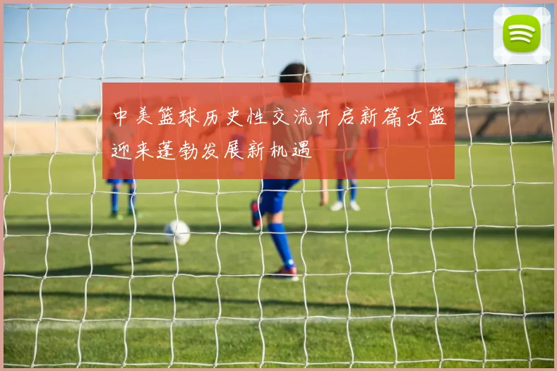 中美篮球历史性交流开启新篇女篮迎来蓬勃发展新机遇