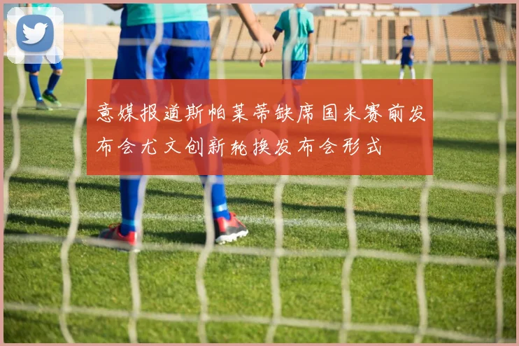 意媒报道斯帕莱蒂缺席国米赛前发布会尤文创新轮换发布会形式