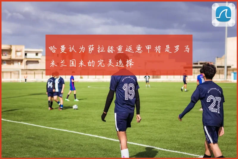 哈曼认为萨拉赫重返意甲将是罗马米兰国米的完美选择