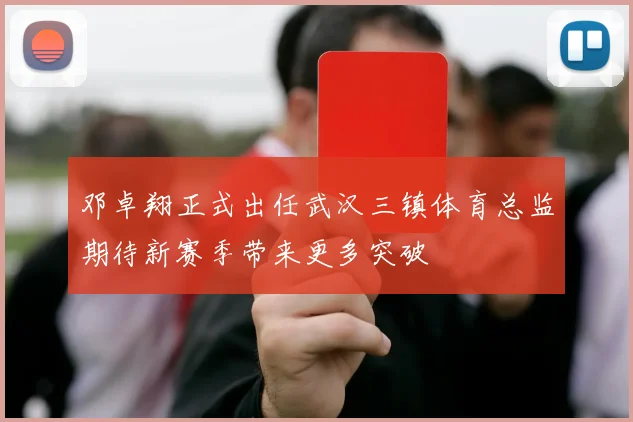 邓卓翔正式出任武汉三镇体育总监期待新赛季带来更多突破