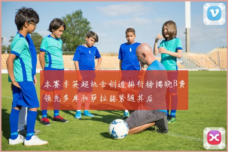 本赛季英超机会创造排行榜揭晓B费领先多库和萨拉赫紧随其后