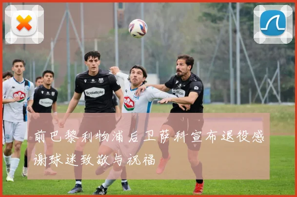 前巴黎利物浦后卫萨科宣布退役感谢球迷致敬与祝福