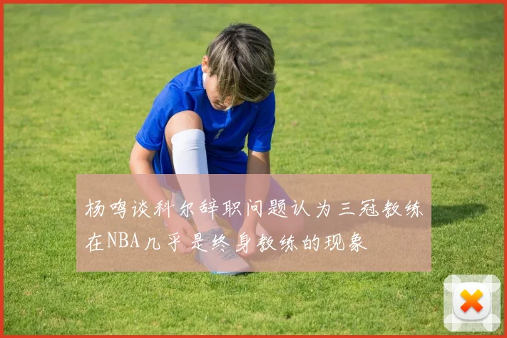 杨鸣谈科尔辞职问题认为三冠教练在NBA几乎是终身教练的现象