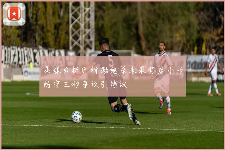 美媒分析巴特勒绝杀未果背后小卡防守三秒争议引热议
