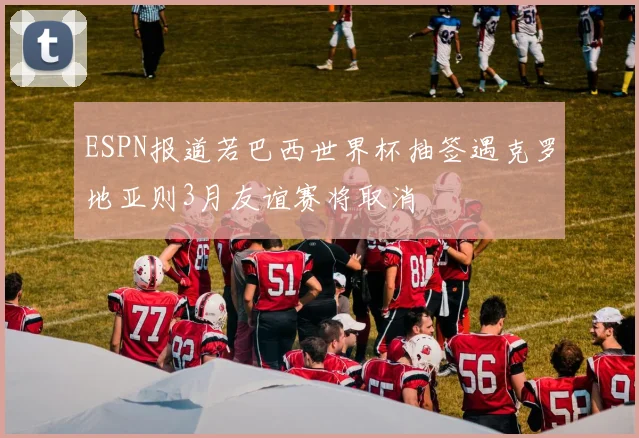 ESPN报道若巴西世界杯抽签遇克罗地亚则3月友谊赛将取消