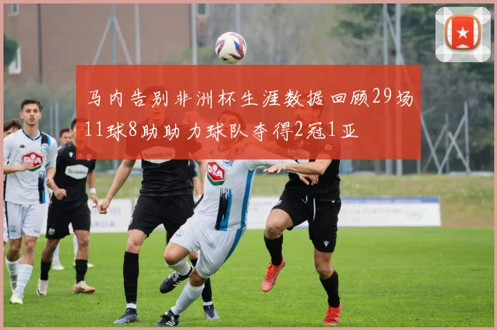 马内告别非洲杯生涯数据回顾29场11球8助助力球队夺得2冠1亚
