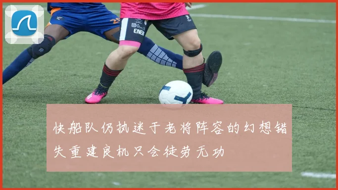 快船队仍执迷于老将阵容的幻想错失重建良机只会徒劳无功