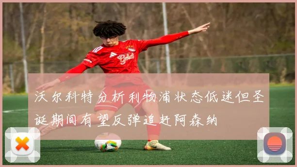 沃尔科特分析利物浦状态低迷但圣诞期间有望反弹追赶阿森纳