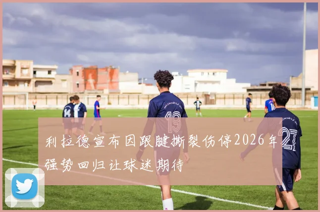 利拉德宣布因跟腱撕裂伤停2026年强势回归让球迷期待