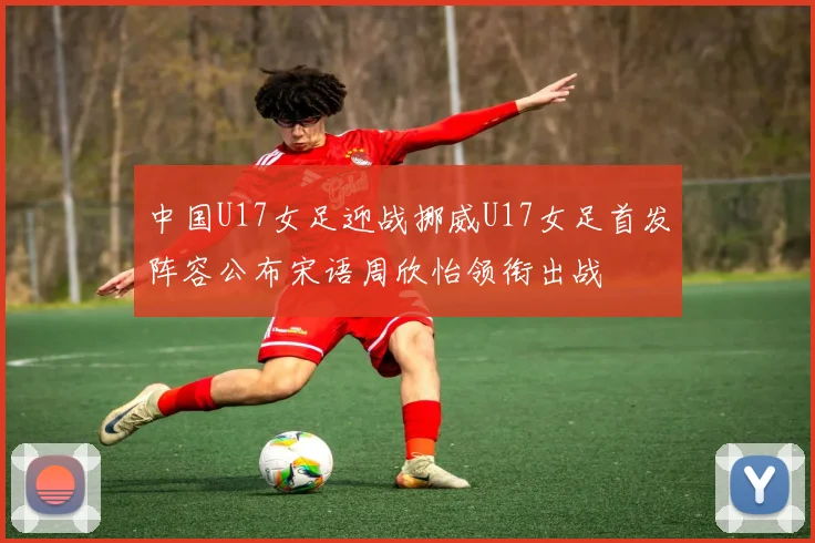 中国U17女足迎战挪威U17女足首发阵容公布宋语周欣怡领衔出战