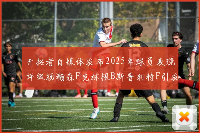 开拓者自媒体发布2025年球员表现评级杨瀚森F克林根B斯普利特F引发热议