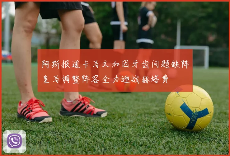 阿斯报道卡马文加因牙齿问题缺阵皇马调整阵容全力迎战赫塔费
