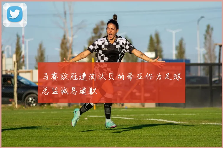 马赛欧冠遭淘汰贝纳蒂亚作为足球总监诚恳道歉