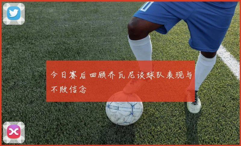 今日赛后回顾乔瓦尼谈球队表现与不败信念