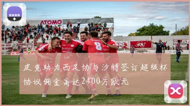 皮克助力西足协与沙特签订超级杯协议佣金高达2400万欧元
