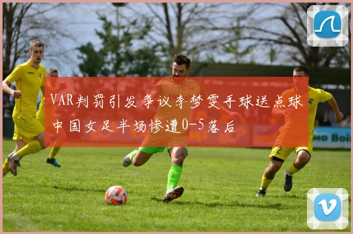 VAR判罚引发争议李梦雯手球送点球中国女足半场惨遭0-5落后