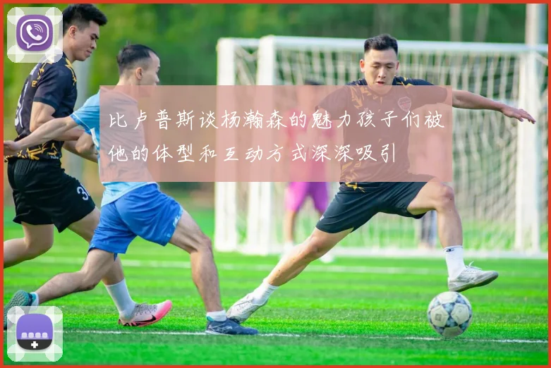 比卢普斯谈杨瀚森的魅力孩子们被他的体型和互动方式深深吸引