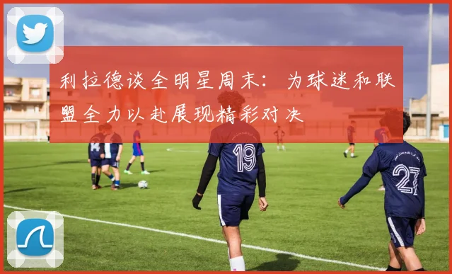 利拉德谈全明星周末：为球迷和联盟全力以赴展现精彩对决