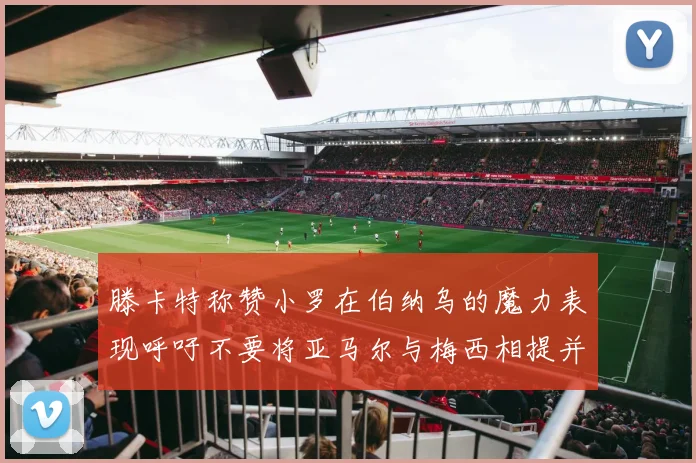 滕卡特称赞小罗在伯纳乌的魔力表现呼吁不要将亚马尔与梅西相提并论
