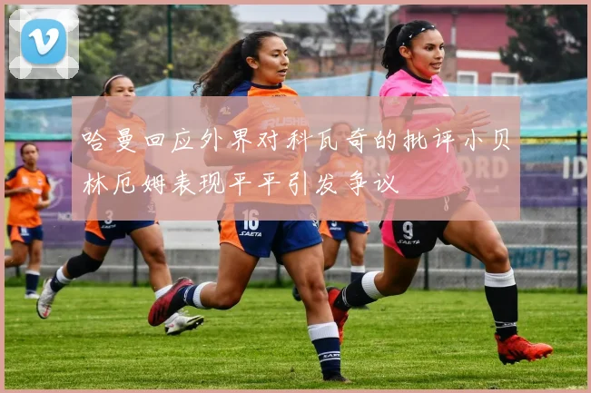 哈曼回应外界对科瓦奇的批评小贝林厄姆表现平平引发争议
