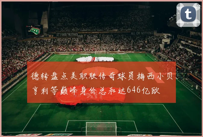 德转盘点美职联传奇球员梅西小贝亨利等巅峰身价总和达646亿欧