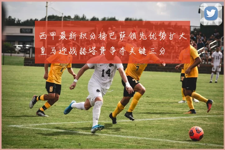 西甲最新积分榜巴萨领先优势扩大皇马迎战赫塔费争夺关键三分