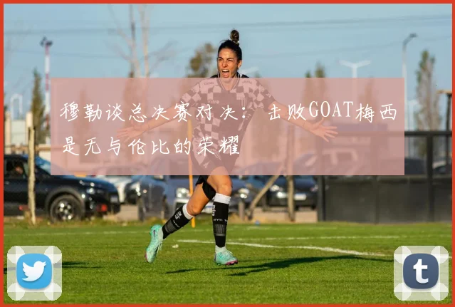 穆勒谈总决赛对决：击败GOAT梅西是无与伦比的荣耀