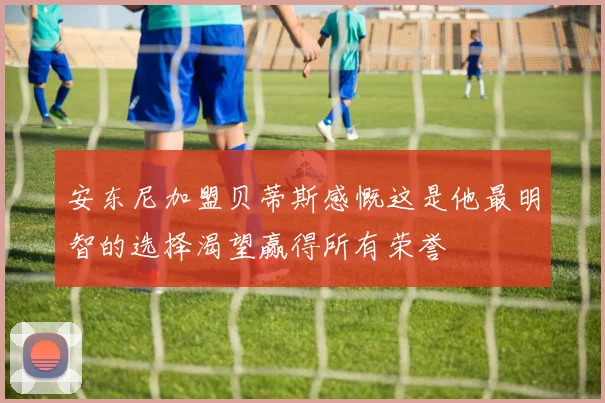 安东尼加盟贝蒂斯感慨这是他最明智的选择渴望赢得所有荣誉