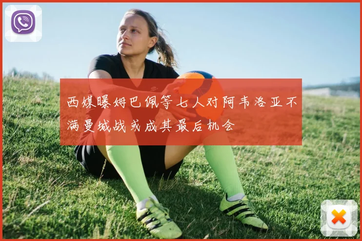 西媒曝姆巴佩等七人对阿韦洛亚不满曼城战或成其最后机会