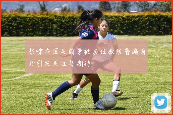 彭啸在国足前景被历任教练普遍看好引发关注与期待