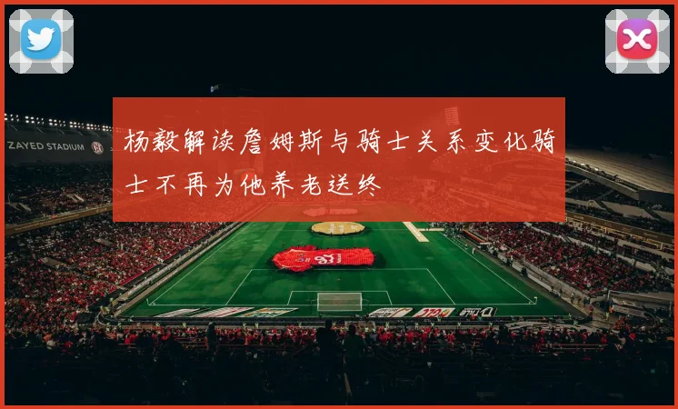 杨毅解读詹姆斯与骑士关系变化骑士不再为他养老送终