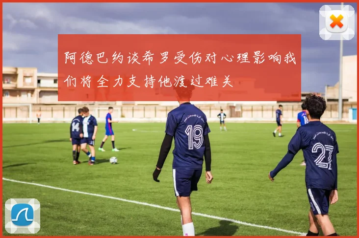 阿德巴约谈希罗受伤对心理影响我们将全力支持他渡过难关