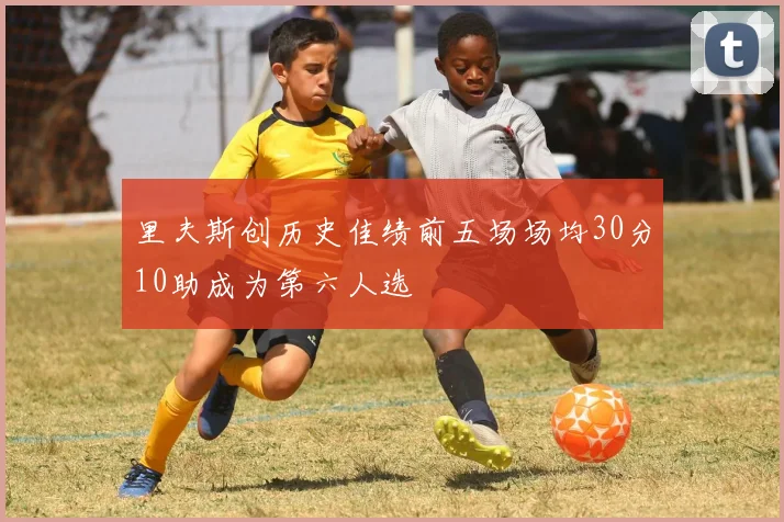 里夫斯创历史佳绩前五场场均30分10助成为第六人选