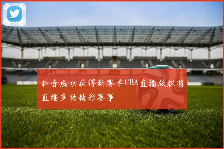 抖音成功获得新赛季CBA直播版权将直播多场精彩赛事