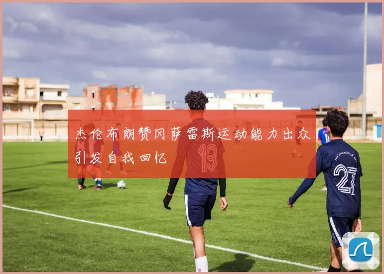 杰伦布朗赞冈萨雷斯运动能力出众引发自我回忆
