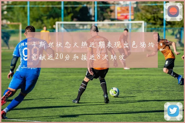 卡斯尔状态火热近期表现出色场均贡献近20分和接近8次助攻
