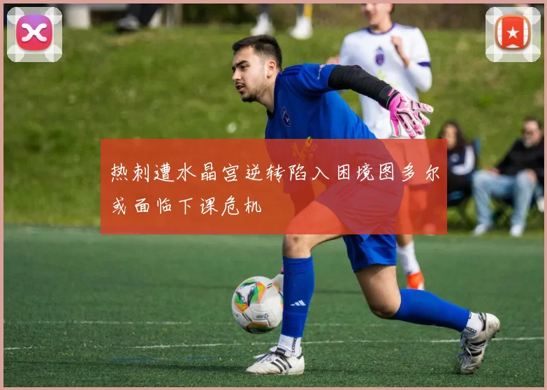 热刺遭水晶宫逆转陷入困境图多尔或面临下课危机