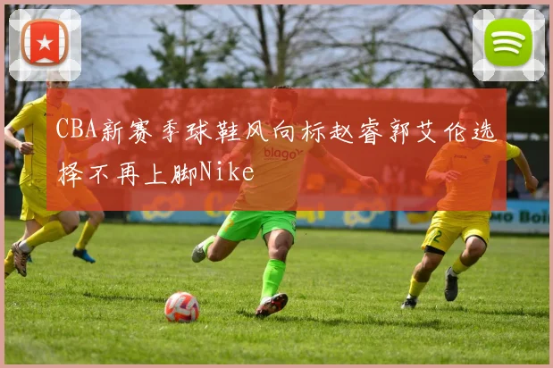 CBA新赛季球鞋风向标赵睿郭艾伦选择不再上脚Nike