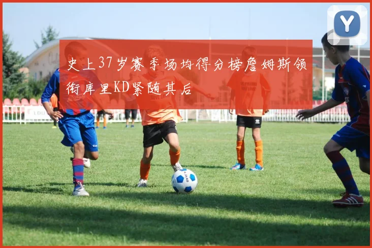 史上37岁赛季场均得分榜詹姆斯领衔库里KD紧随其后