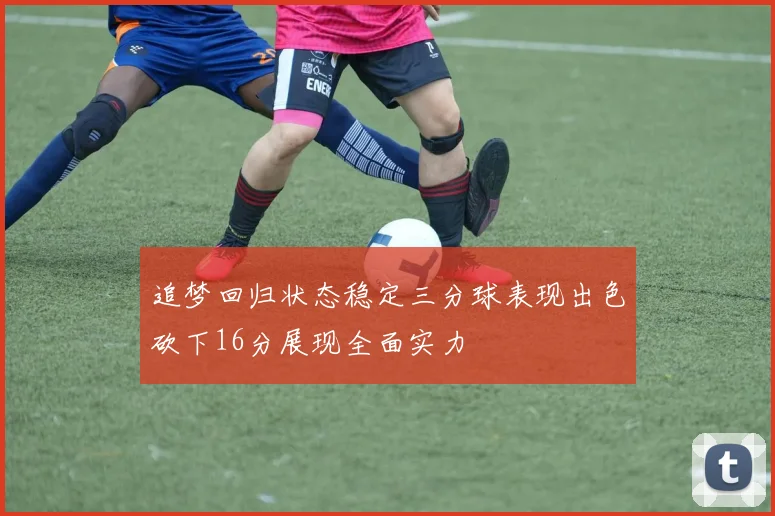 追梦回归状态稳定三分球表现出色砍下16分展现全面实力