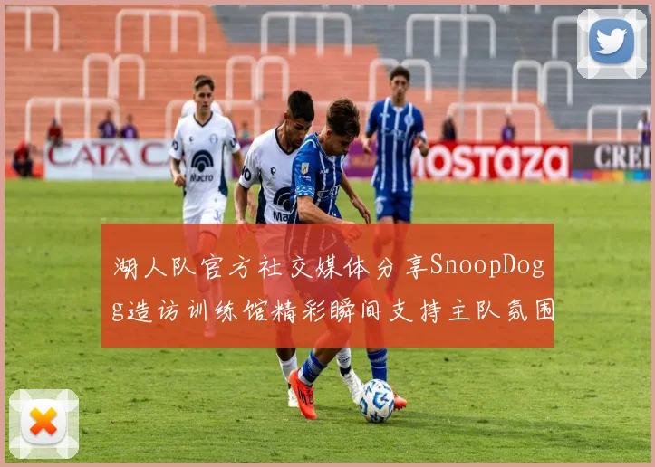 湖人队官方社交媒体分享SnoopDogg造访训练馆精彩瞬间支持主队氛围浓厚